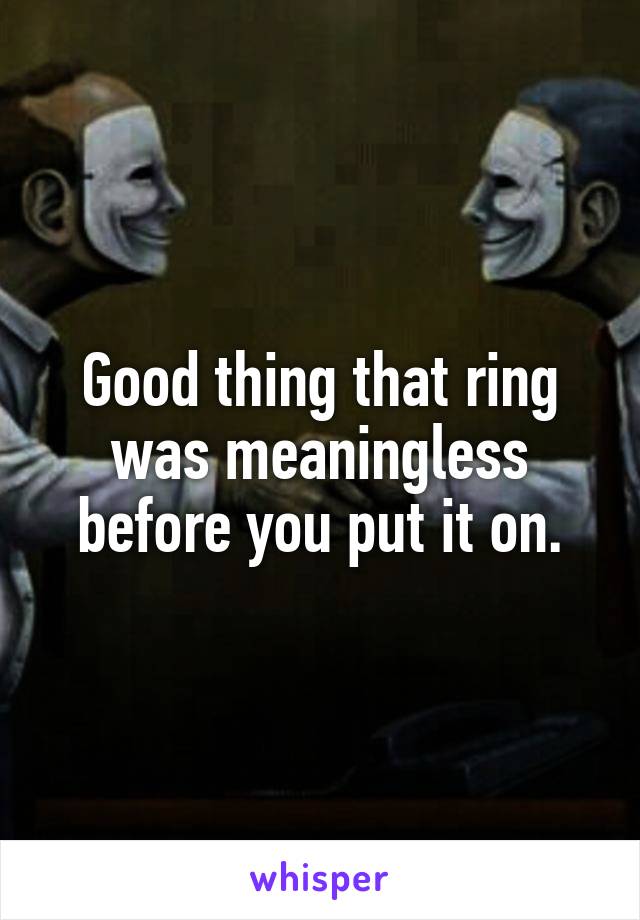 Good thing that ring was meaningless before you put it on.