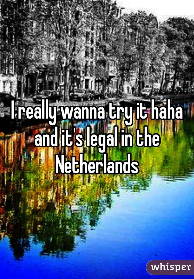 I really wanna try it haha and it's legal in the Netherlands