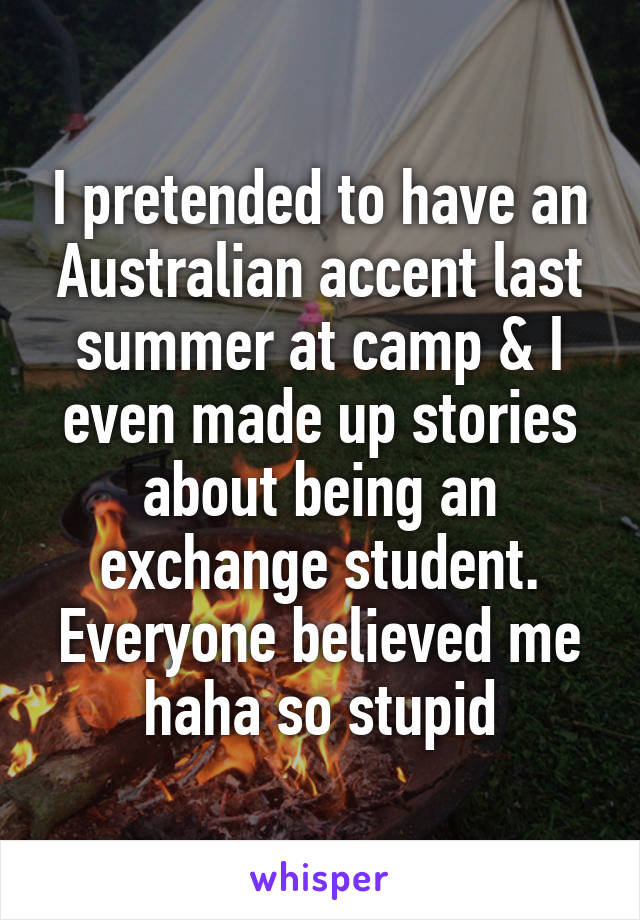 I pretended to have an Australian accent last summer at camp & I even made up stories about being an exchange student. Everyone believed me haha so stupid