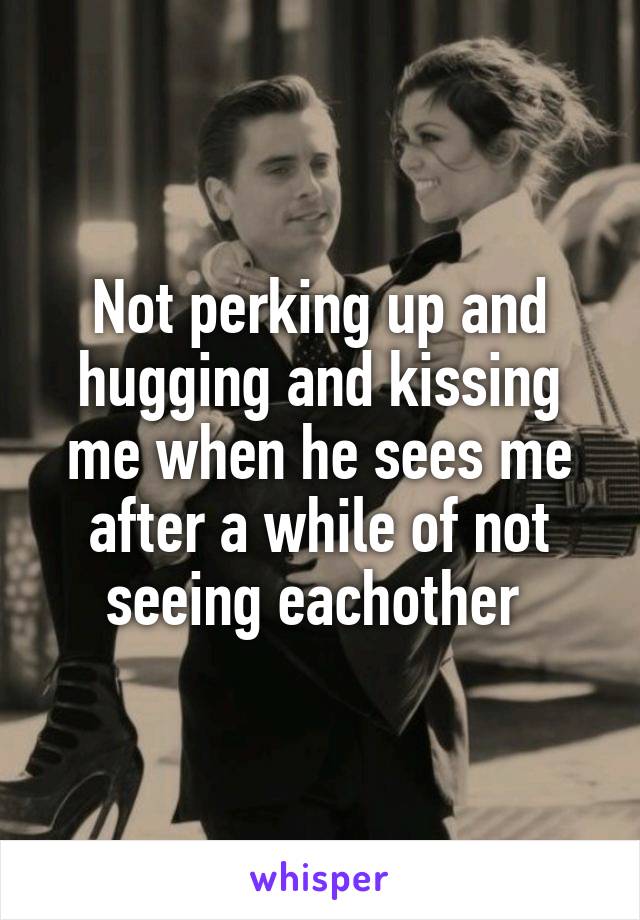 Not perking up and hugging and kissing me when he sees me after a while of not seeing eachother 