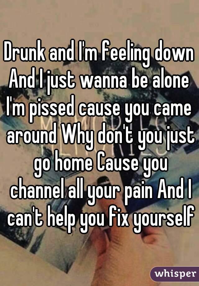 Drunk and I'm feeling down
And I just wanna be alone
I'm pissed cause you came around Why don't you just go home Cause you channel all your pain And I can't help you fix yourself
