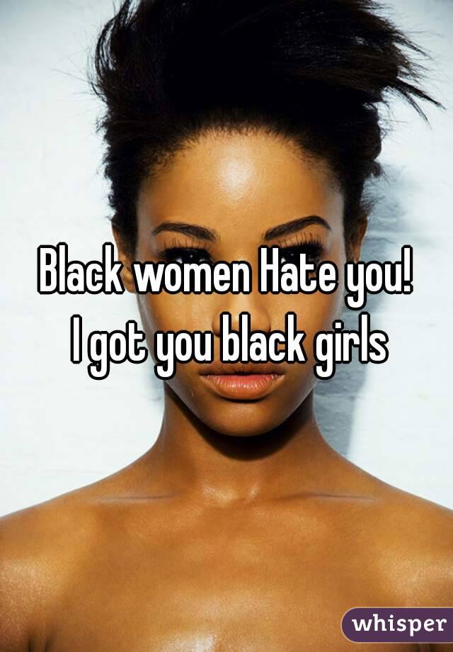 Black women Hate you!
 I got you black girls