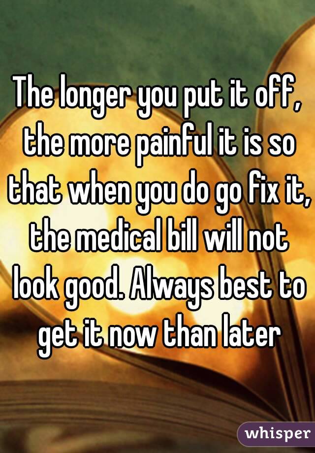 The longer you put it off, the more painful it is so that when you do go fix it, the medical bill will not look good. Always best to get it now than later