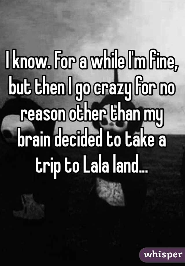 I know. For a while I'm fine, but then I go crazy for no reason other than my brain decided to take a trip to Lala land...