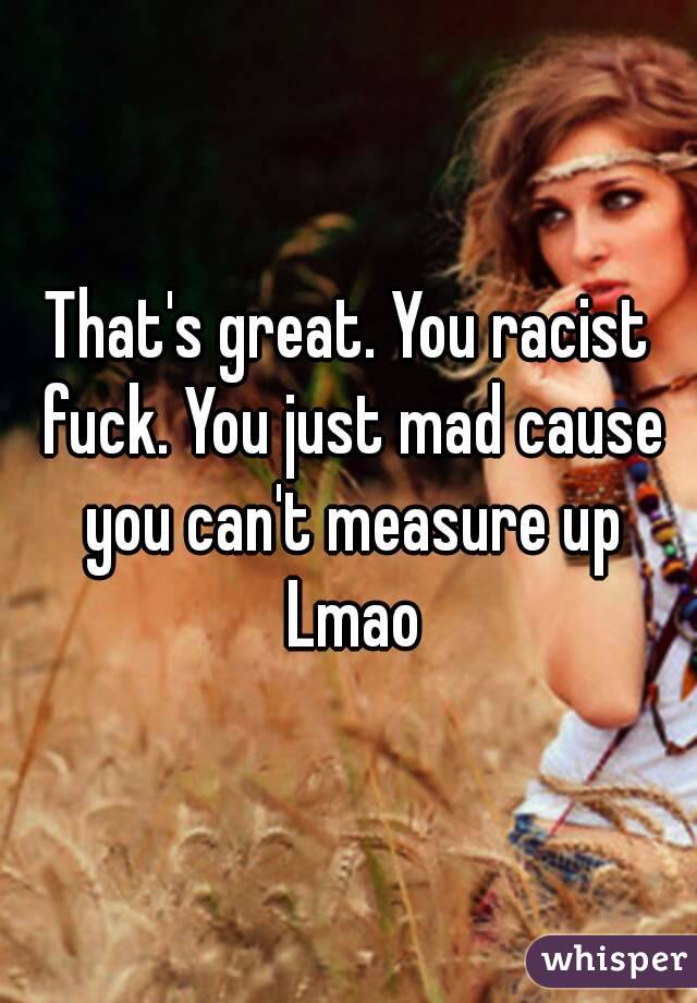 That's great. You racist fuck. You just mad cause you can't measure up Lmao