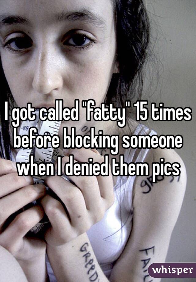 I got called "fatty" 15 times before blocking someone when I denied them pics