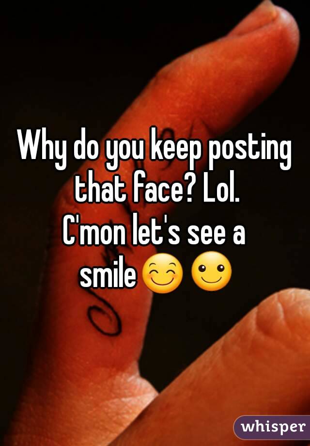 Why do you keep posting that face? Lol.
C'mon let's see a smile😊☺