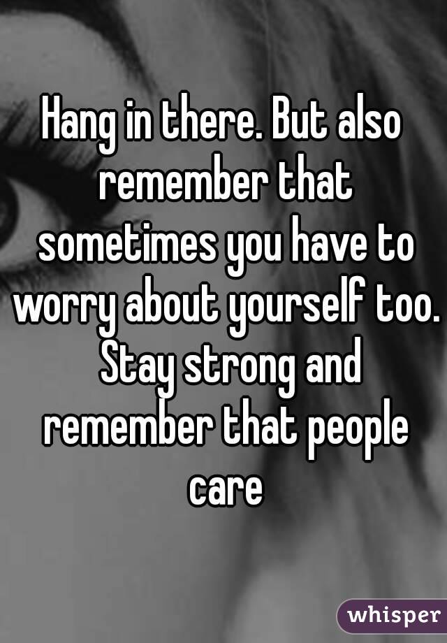 Hang in there. But also remember that sometimes you have to worry about yourself too.  Stay strong and remember that people care