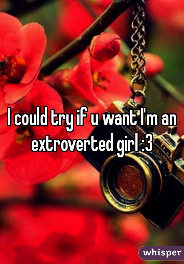 I could try if u want I'm an extroverted girl :3