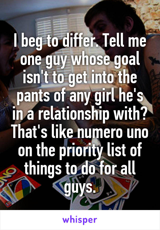 I beg to differ. Tell me one guy whose goal isn't to get into the pants of any girl he's in a relationship with? That's like numero uno on the priority list of things to do for all guys.