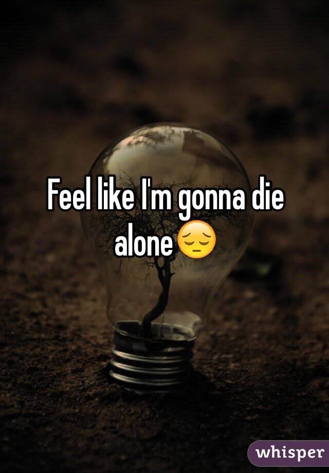 Feel like I'm gonna die alone😔