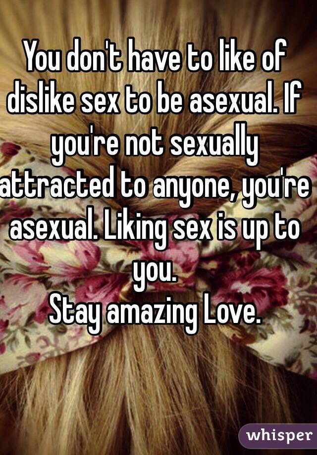 You don't have to like of dislike sex to be asexual. If you're not sexually attracted to anyone, you're asexual. Liking sex is up to you.
Stay amazing Love.