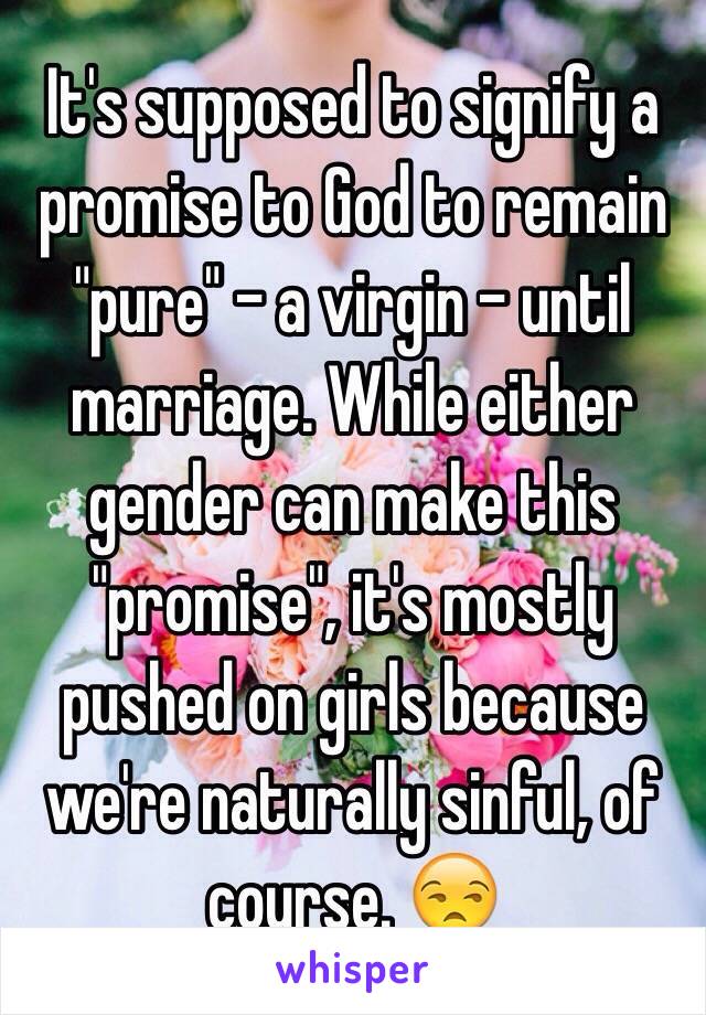 It's supposed to signify a promise to God to remain "pure" - a virgin - until marriage. While either gender can make this "promise", it's mostly pushed on girls because we're naturally sinful, of course. 😒