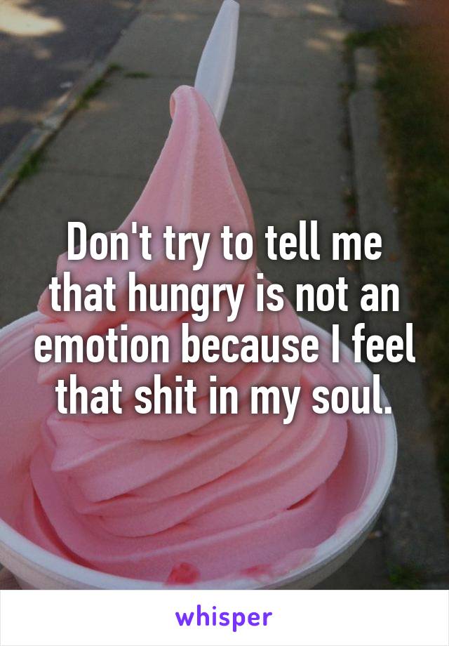 Don't try to tell me that hungry is not an emotion because I feel that shit in my soul.