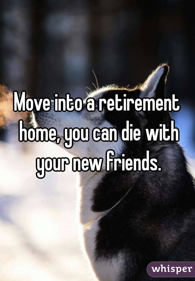 Move into a retirement home, you can die with your new friends.