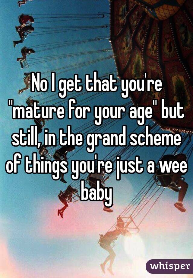 No I get that you're "mature for your age" but still, in the grand scheme of things you're just a wee baby