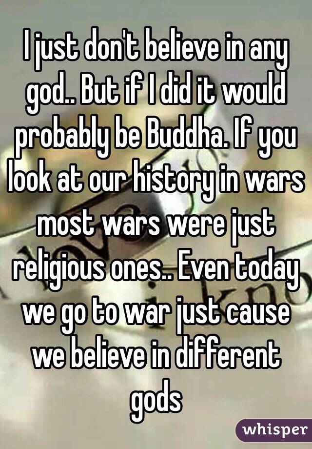 I just don't believe in any god.. But if I did it would probably be Buddha. If you look at our history in wars most wars were just religious ones.. Even today we go to war just cause we believe in different gods 