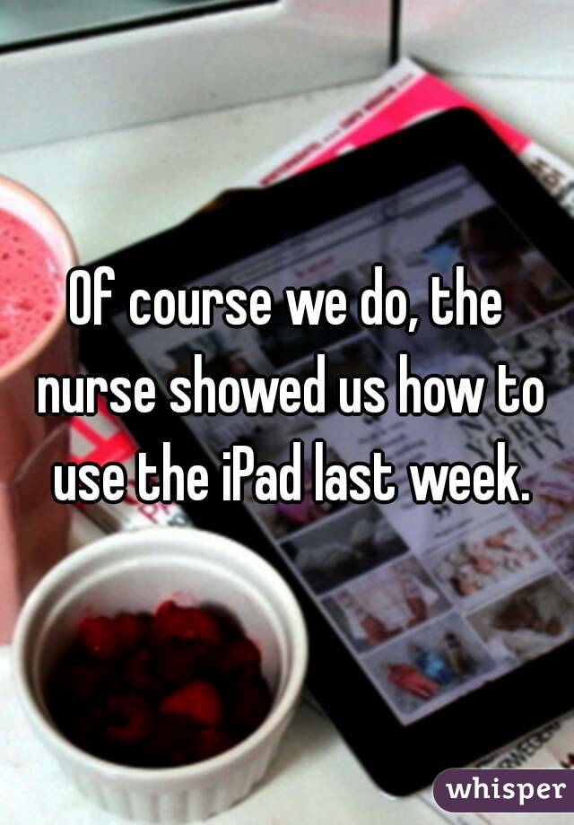 Of course we do, the nurse showed us how to use the iPad last week.