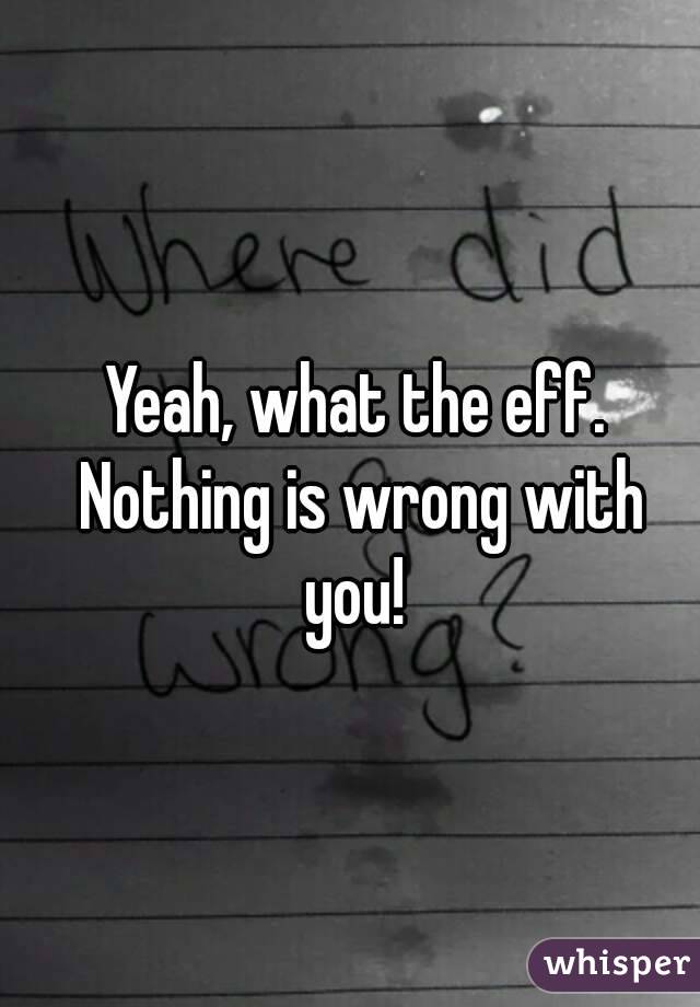 Yeah, what the eff. Nothing is wrong with you! 