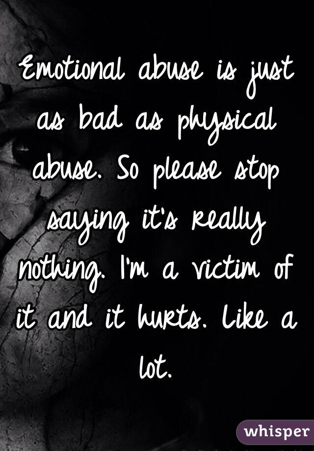 Emotional abuse is just as bad as physical abuse. So please stop saying it's really nothing. I'm a victim of it and it hurts. Like a lot. 