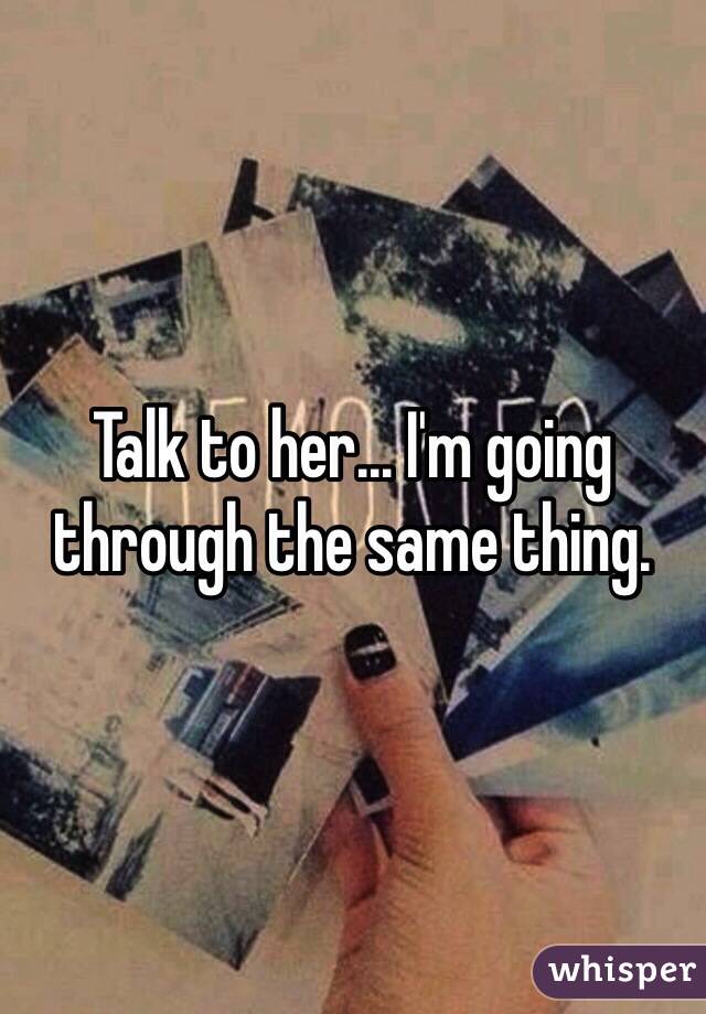 Talk to her... I'm going through the same thing. 
