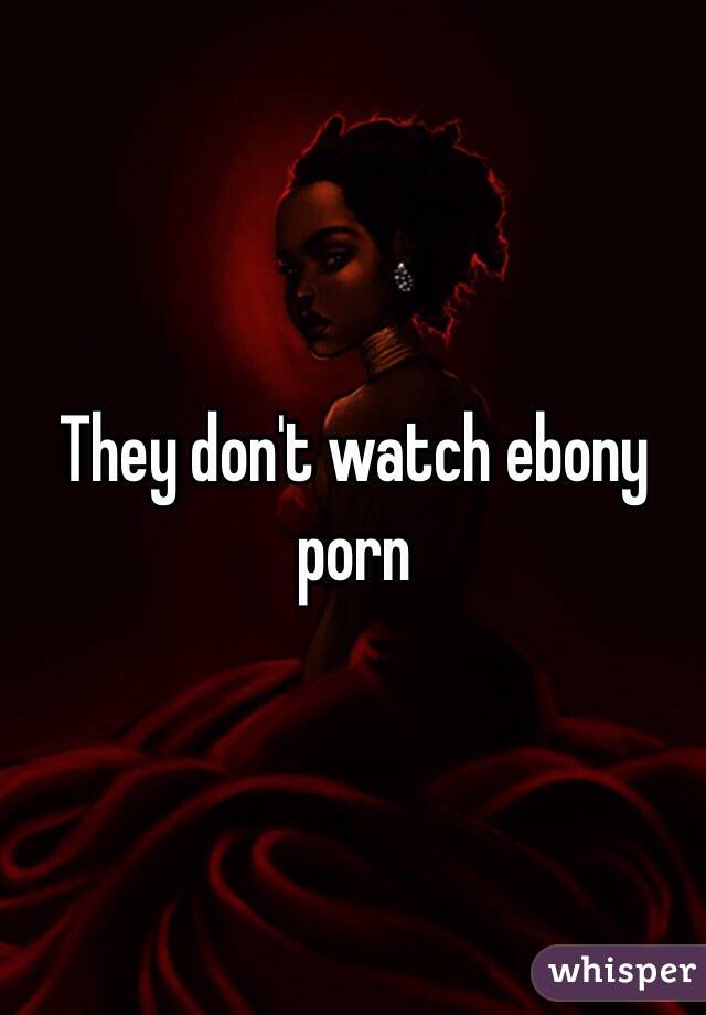 They don't watch ebony porn