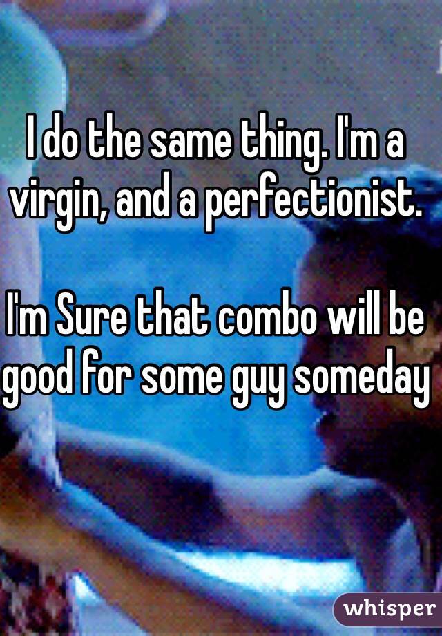 I do the same thing. I'm a virgin, and a perfectionist. 

I'm Sure that combo will be good for some guy someday