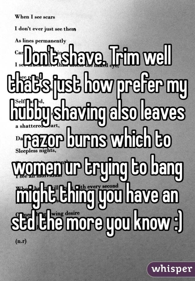 Don't shave. Trim well that's just how prefer my hubby shaving also leaves razor burns which to women ur trying to bang might thing you have an std the more you know :)