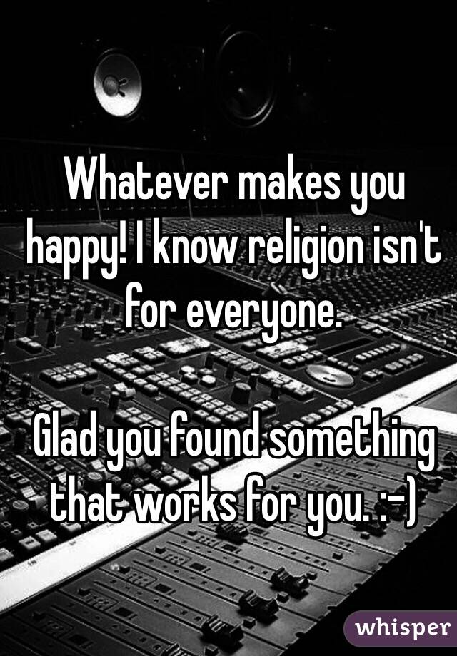 Whatever makes you happy! I know religion isn't for everyone. 

Glad you found something that works for you. :-)