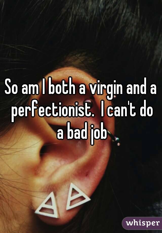 So am I both a virgin and a perfectionist.  I can't do a bad job