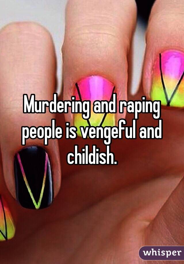 Murdering and raping people is vengeful and childish.