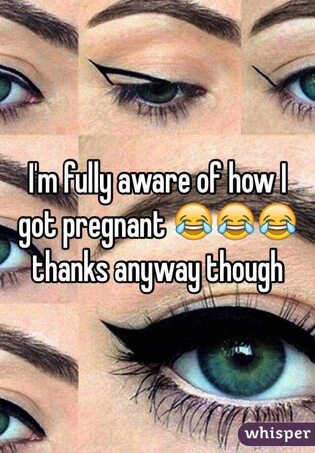 I'm fully aware of how I got pregnant 😂😂😂 thanks anyway though 