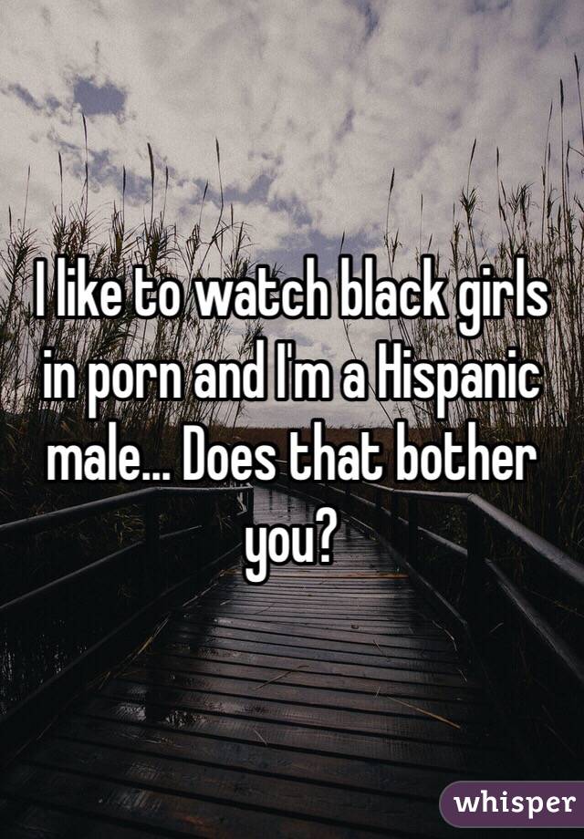 I like to watch black girls in porn and I'm a Hispanic male... Does that bother you?