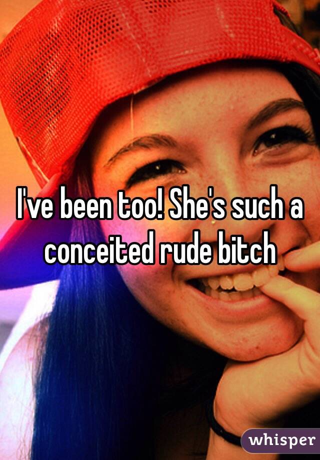 I've been too! She's such a conceited rude bitch 