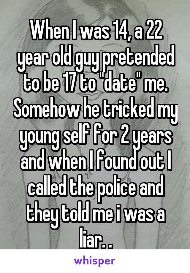 When I was 14, a 22 year old guy pretended to be 17 to "date" me. Somehow he tricked my young self for 2 years and when I found out I called the police and they told me i was a liar. .