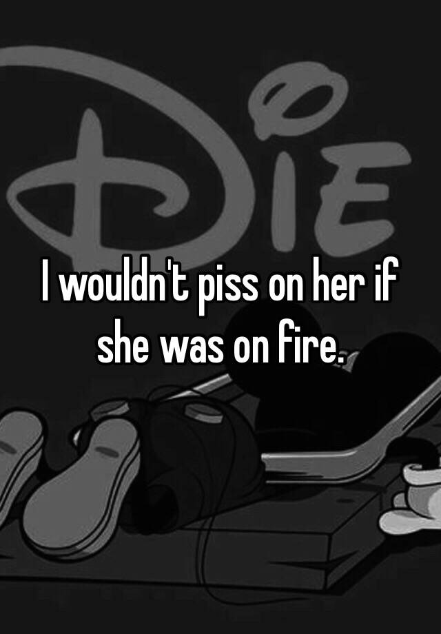 I Wouldnt Piss On Her If She Was On Fire