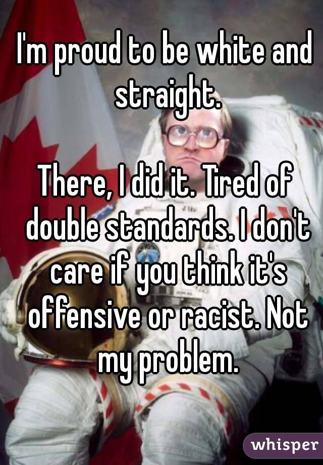 I'm proud to be white and straight.

There, I did it. Tired of double standards. I don't care if you think it's offensive or racist. Not my problem.