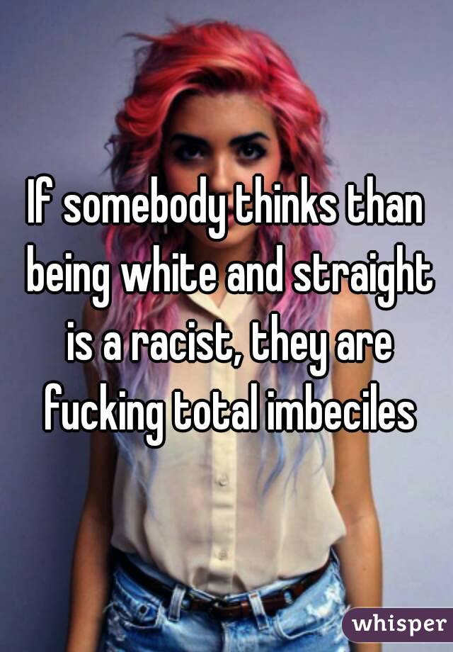 If somebody thinks than being white and straight is a racist, they are fucking total imbeciles