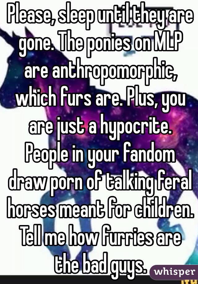 Please, sleep until they are gone. The ponies on MLP are anthropomorphic, which furs are. Plus, you are just a hypocrite. People in your fandom draw porn of talking feral horses meant for children. Tell me how furries are the bad guys.
