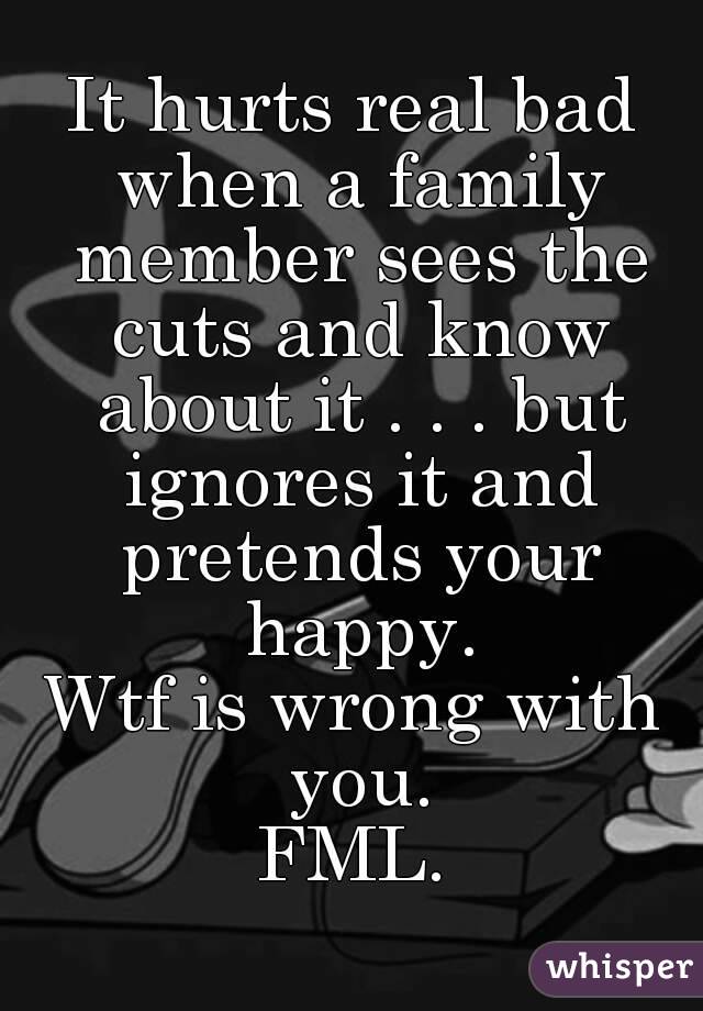 It hurts real bad when a family member sees the cuts and know about it . . . but ignores it and pretends your happy.
Wtf is wrong with you.
FML.