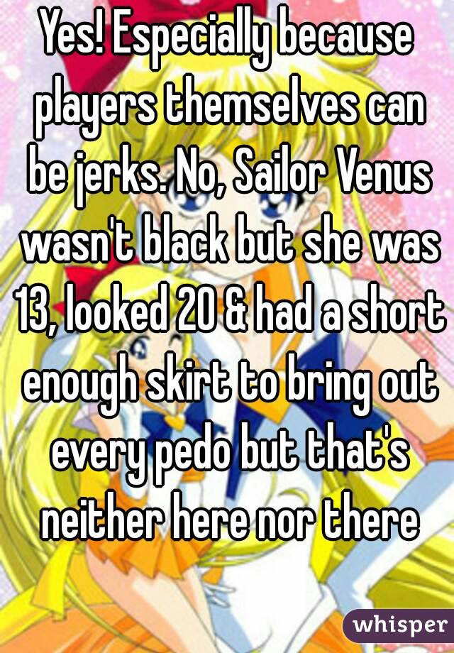 Yes! Especially because players themselves can be jerks. No, Sailor Venus wasn't black but she was 13, looked 20 & had a short enough skirt to bring out every pedo but that's neither here nor there