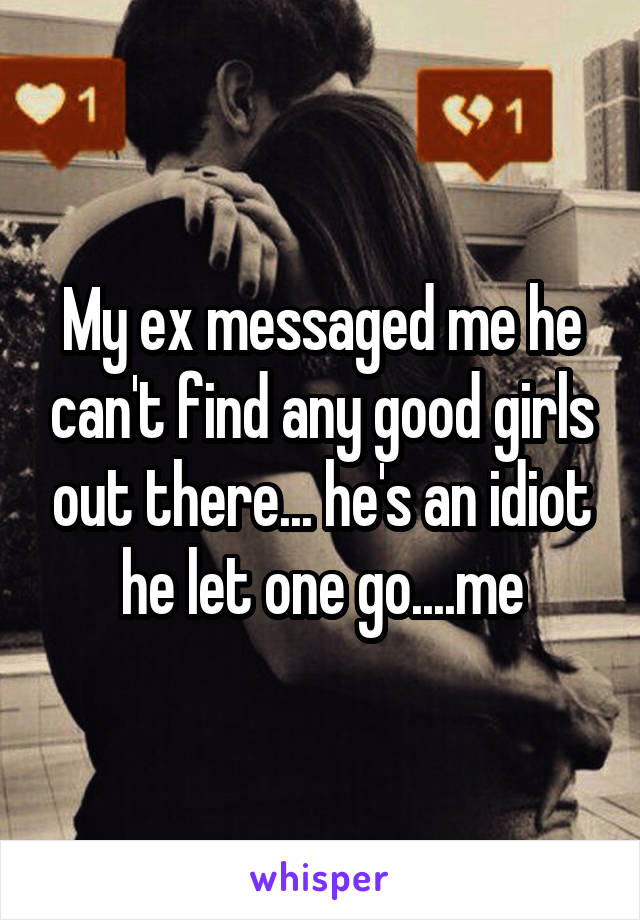 My ex messaged me he can't find any good girls out there... he's an idiot he let one go....me
