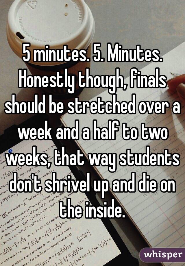 5 minutes. 5. Minutes. Honestly though, finals should be stretched over a week and a half to two weeks, that way students don't shrivel up and die on the inside.