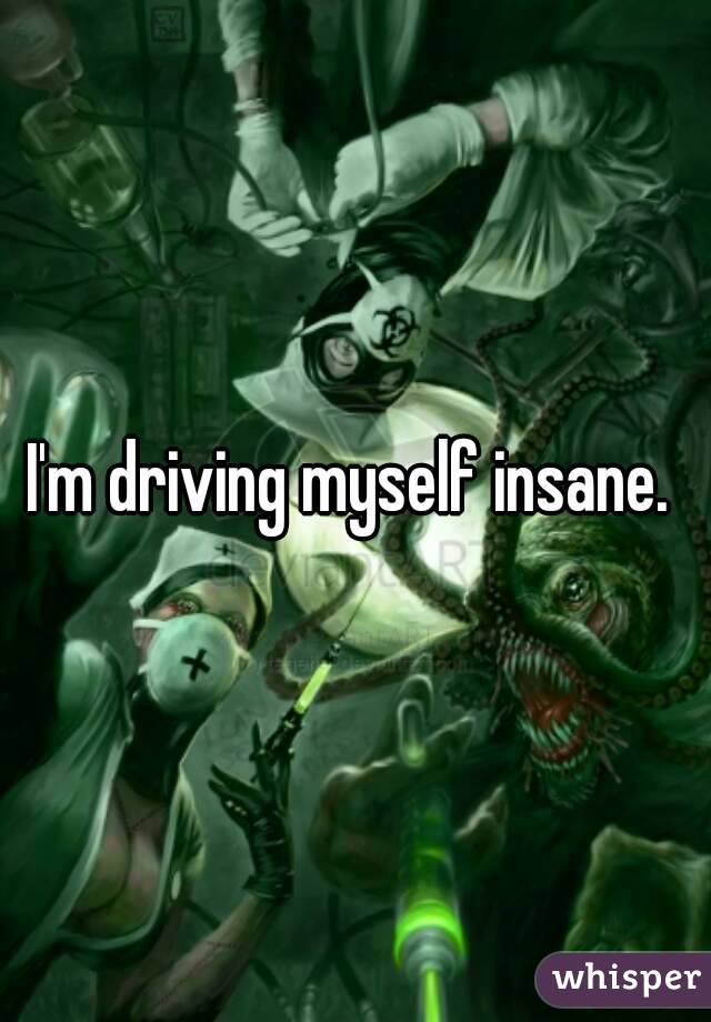 I'm driving myself insane. 
