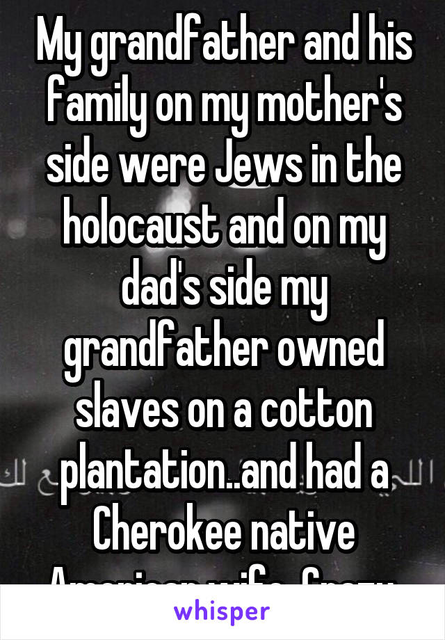 My grandfather and his family on my mother's side were Jews in the holocaust and on my dad's side my grandfather owned slaves on a cotton plantation..and had a Cherokee native American wife. Crazy 