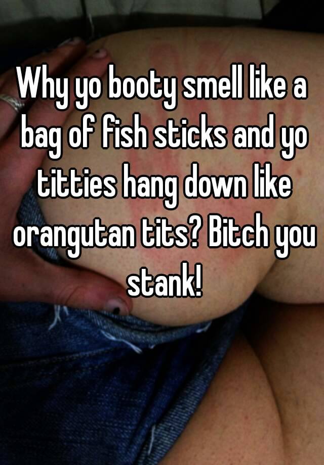 Why yo booty smell like a bag of fish sticks and yo titties hang down like  orangutan tits? Bitch you stank!