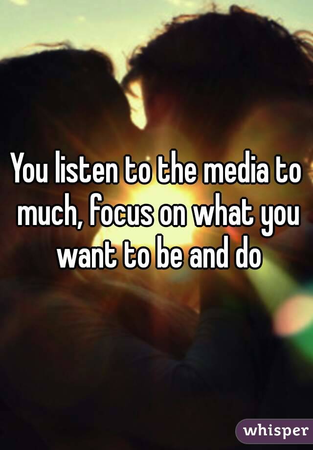 You listen to the media to much, focus on what you want to be and do