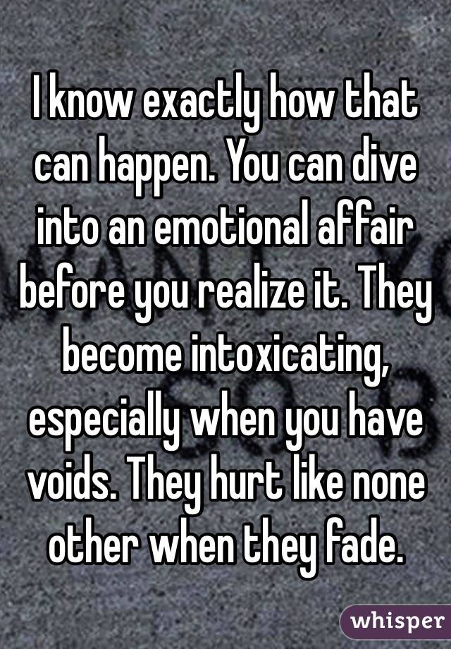 I know exactly how that can happen. You can dive into an emotional affair before you realize it. They become intoxicating, especially when you have voids. They hurt like none other when they fade. 
