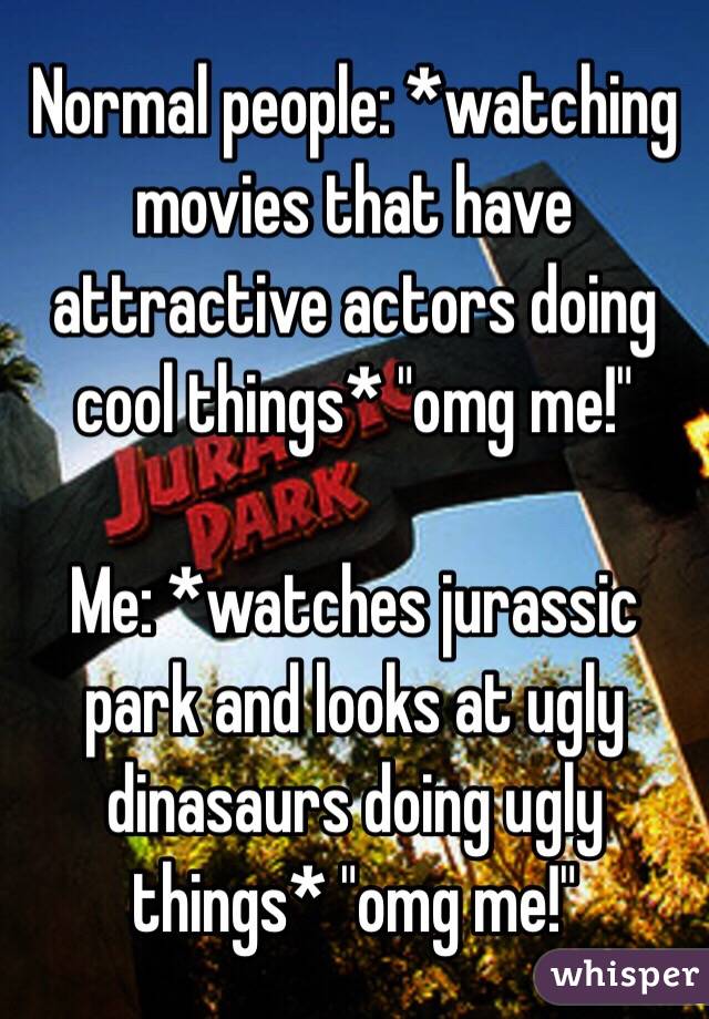 Normal people: *watching movies that have attractive actors doing cool things* "omg me!"

Me: *watches jurassic park and looks at ugly dinasaurs doing ugly things* "omg me!"