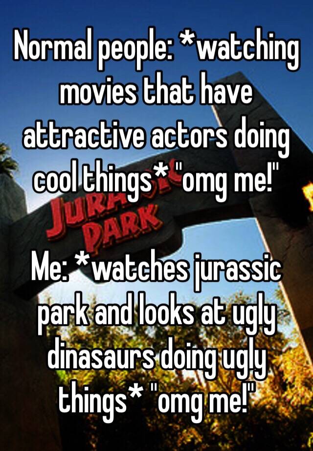 Normal people: *watching movies that have attractive actors doing cool things* "omg me!"

Me: *watches jurassic park and looks at ugly dinasaurs doing ugly things* "omg me!"